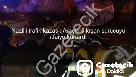 Nazilli trafik kazası: Araçta sıkışan sürücüyü itfaiye kurtardı