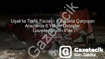 Uşak’ta Trafik Faciası: Kavşakta Çarpışan Araçlarda 6 Yaralı! Detaylar Gazetecik.com.tr’de