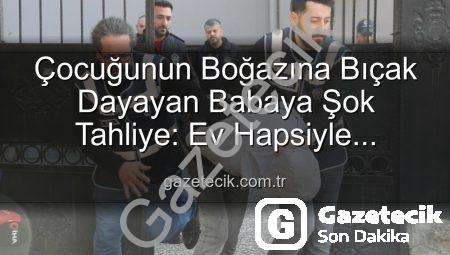 Çocuğunun Boğazına Bıçak Dayayan Babaya Şok Tahliye: Ev Hapsiyle Serbest Bırakıldı