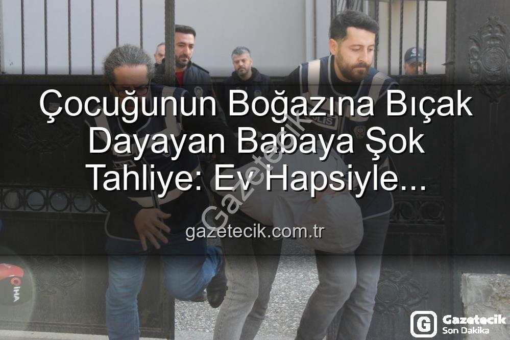 Çocuğunun Boğazına Bıçak Dayayan Babaya Şok Tahliye: Ev Hapsiyle Serbest Bırakıldı